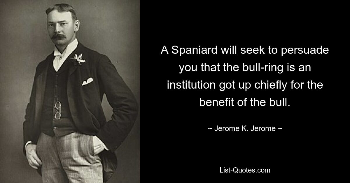 A Spaniard will seek to persuade you that the bull-ring is an institution got up chiefly for the benefit of the bull. — © Jerome K. Jerome