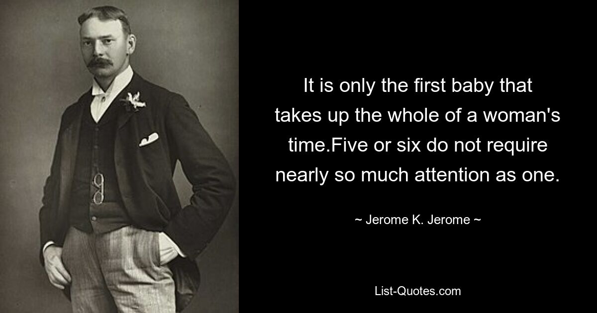 It is only the first baby that takes up the whole of a woman's time.Five or six do not require nearly so much attention as one. — © Jerome K. Jerome