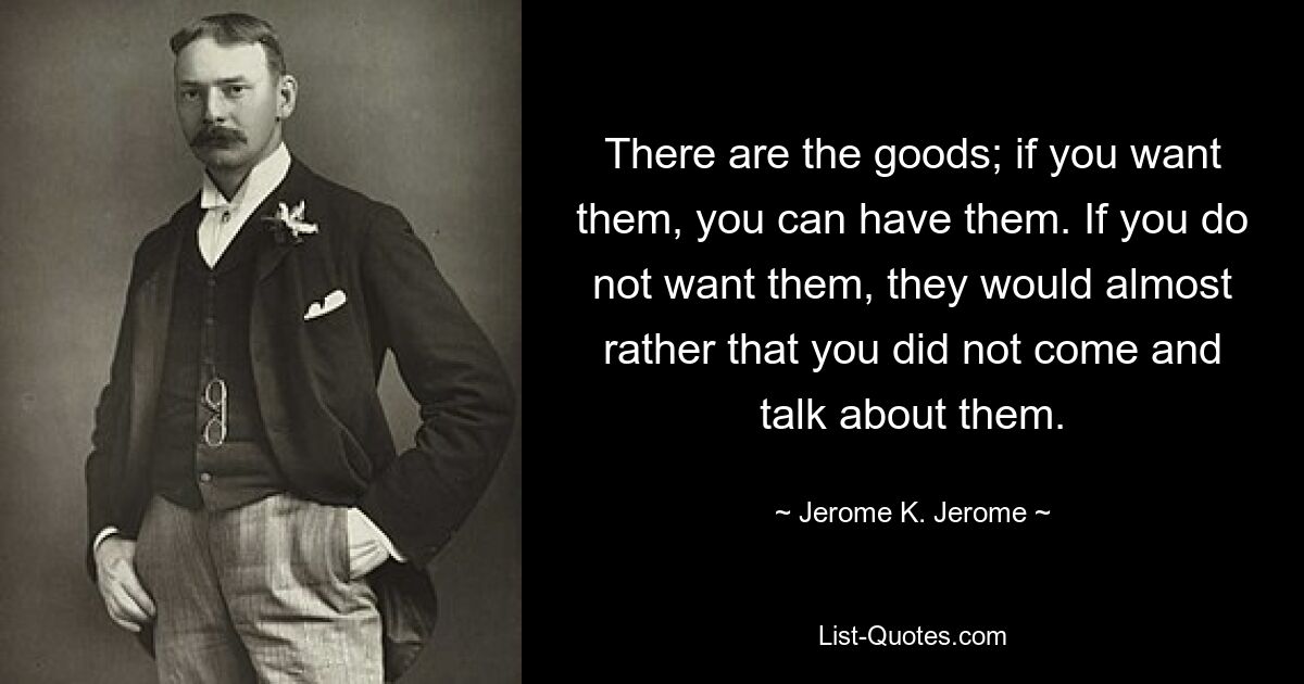 There are the goods; if you want them, you can have them. If you do not want them, they would almost rather that you did not come and talk about them. — © Jerome K. Jerome