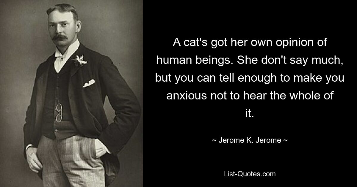 A cat's got her own opinion of human beings. She don't say much, but you can tell enough to make you anxious not to hear the whole of it. — © Jerome K. Jerome