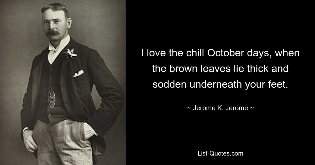 I love the chill October days, when the brown leaves lie thick and sodden underneath your feet. — © Jerome K. Jerome