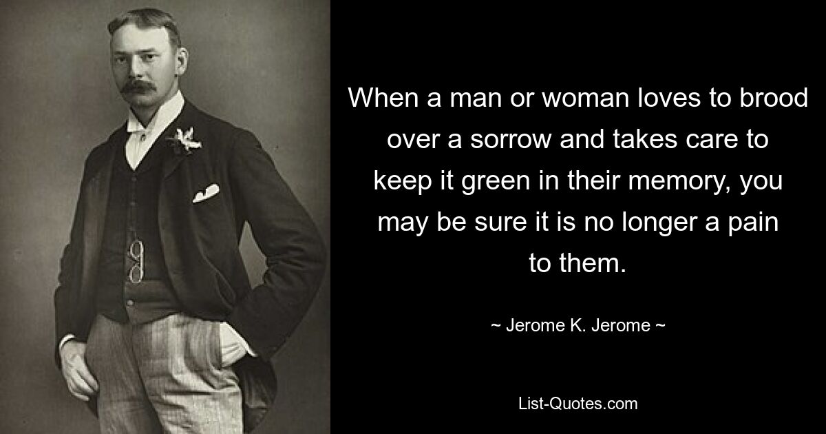 When a man or woman loves to brood over a sorrow and takes care to keep it green in their memory, you may be sure it is no longer a pain to them. — © Jerome K. Jerome