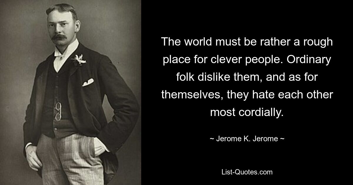 The world must be rather a rough place for clever people. Ordinary folk dislike them, and as for themselves, they hate each other most cordially. — © Jerome K. Jerome