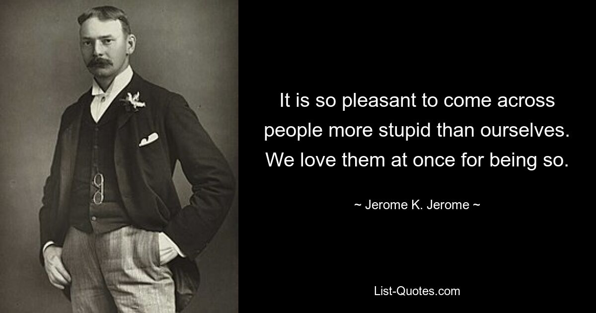 It is so pleasant to come across people more stupid than ourselves. We love them at once for being so. — © Jerome K. Jerome