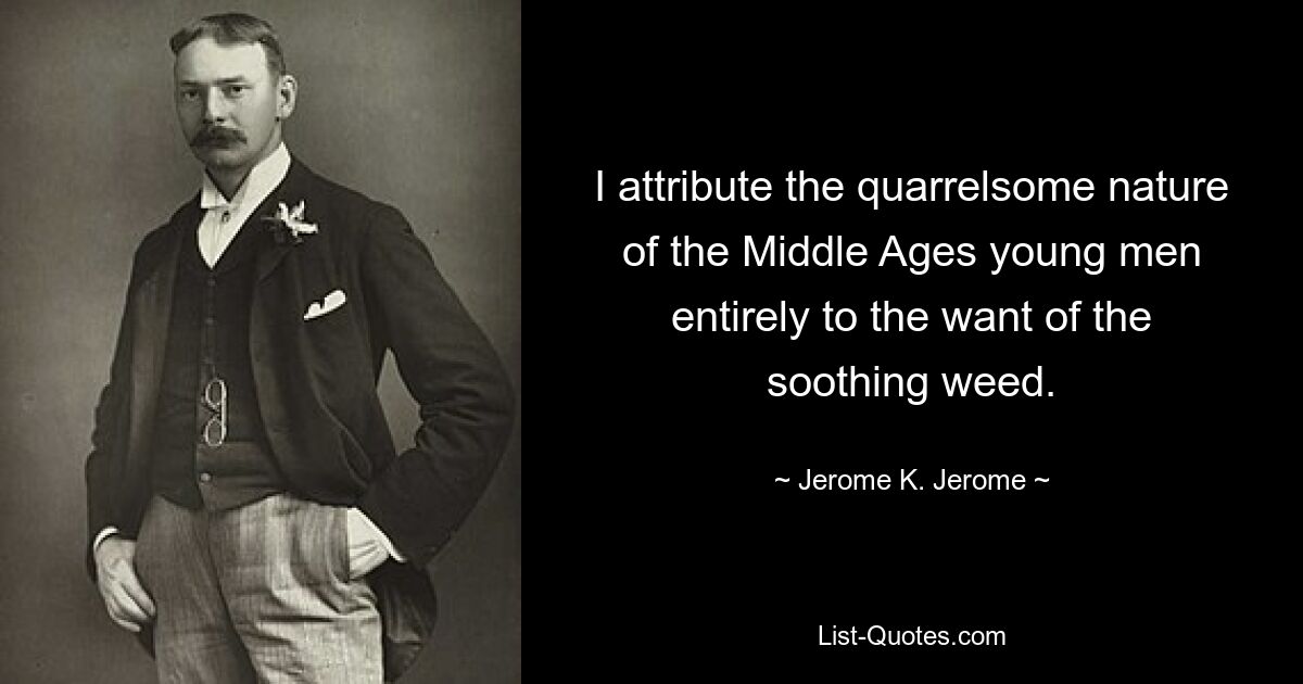 I attribute the quarrelsome nature of the Middle Ages young men entirely to the want of the soothing weed. — © Jerome K. Jerome