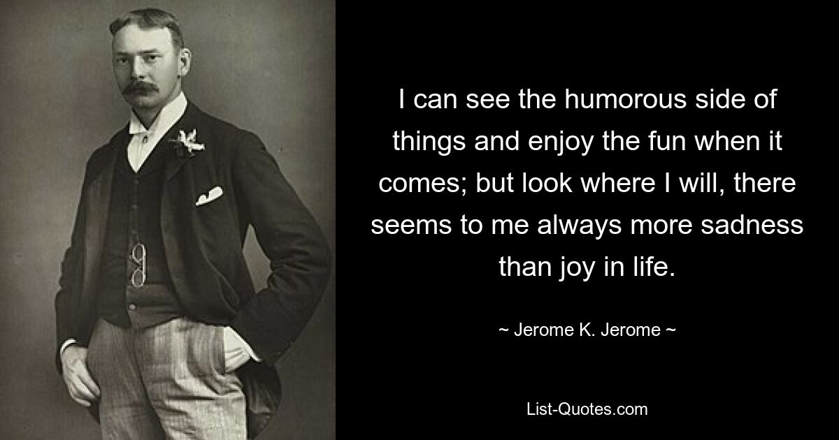 I can see the humorous side of things and enjoy the fun when it comes; but look where I will, there seems to me always more sadness than joy in life. — © Jerome K. Jerome