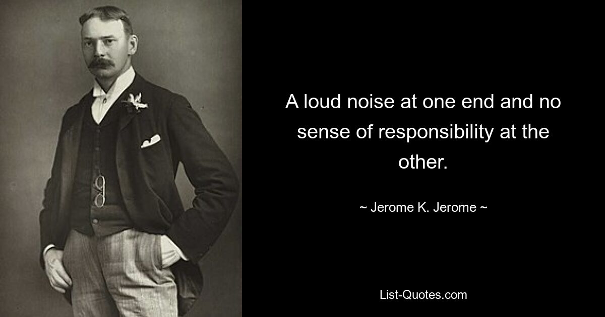 A loud noise at one end and no sense of responsibility at the other. — © Jerome K. Jerome