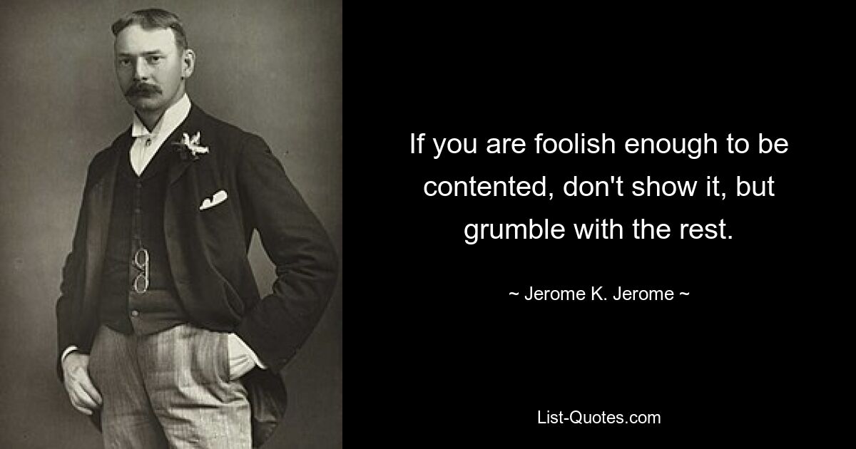 If you are foolish enough to be contented, don't show it, but grumble with the rest. — © Jerome K. Jerome