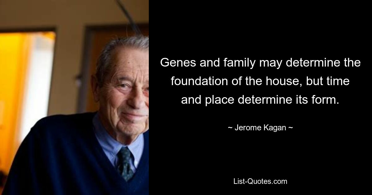 Genes and family may determine the foundation of the house, but time and place determine its form. — © Jerome Kagan