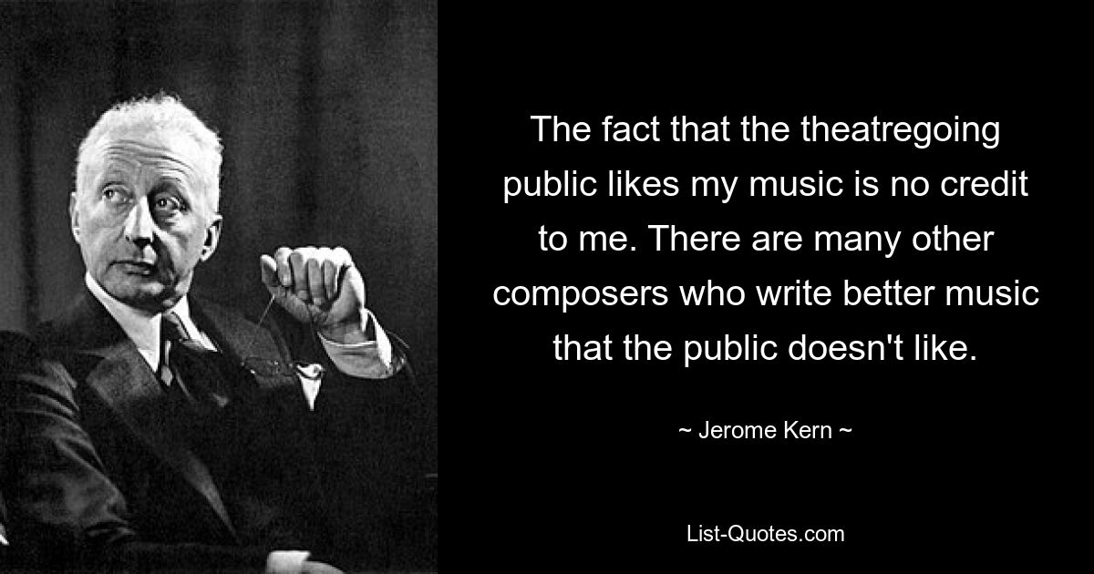 The fact that the theatregoing public likes my music is no credit to me. There are many other composers who write better music that the public doesn't like. — © Jerome Kern