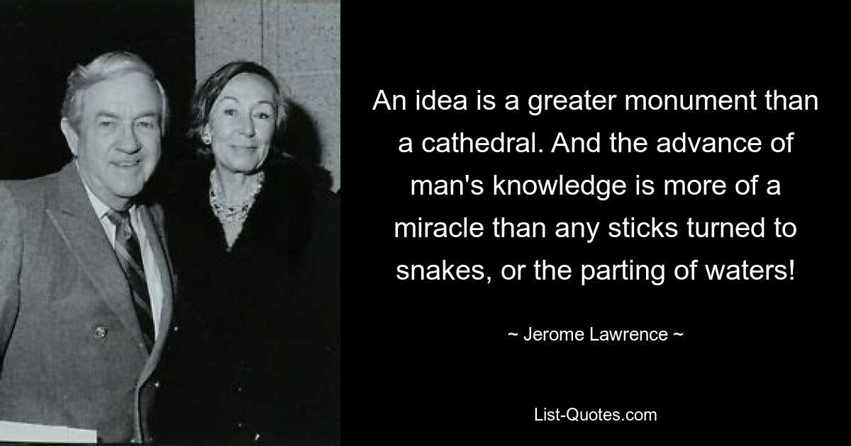 An idea is a greater monument than a cathedral. And the advance of man's knowledge is more of a miracle than any sticks turned to snakes, or the parting of waters! — © Jerome Lawrence