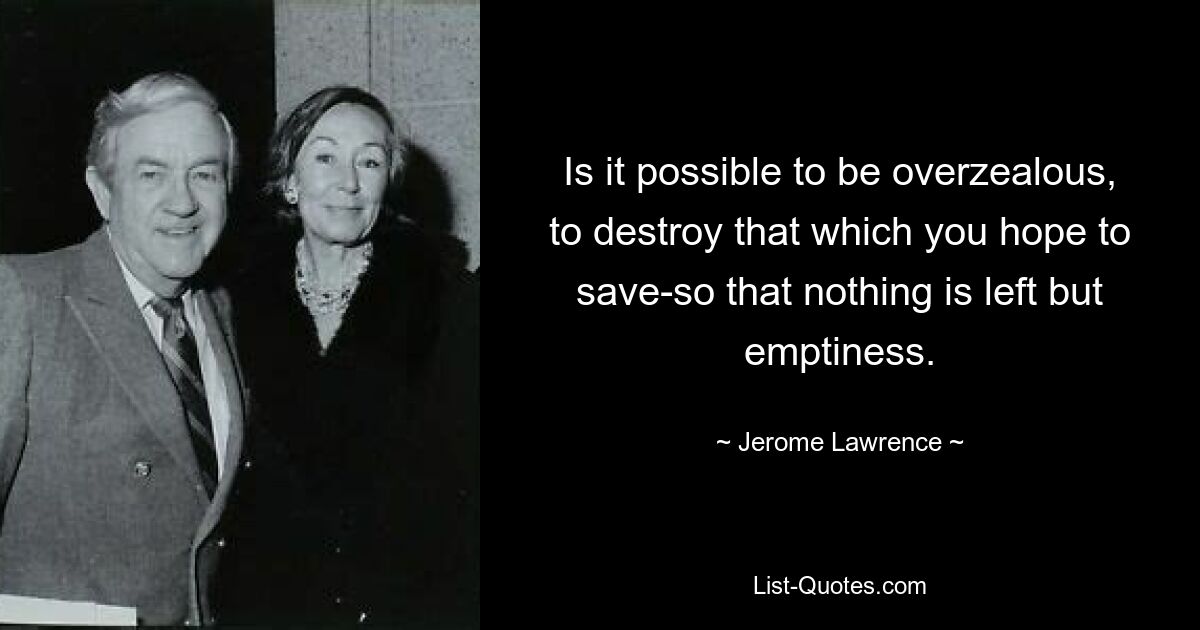 Is it possible to be overzealous, to destroy that which you hope to save-so that nothing is left but emptiness. — © Jerome Lawrence