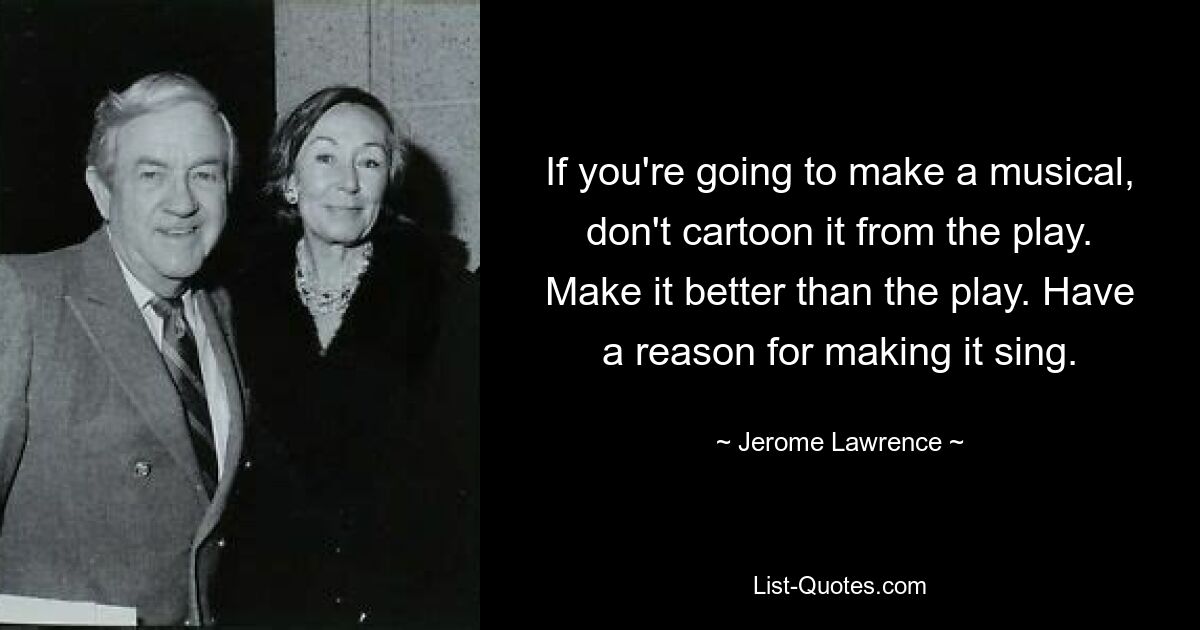 If you're going to make a musical, don't cartoon it from the play. Make it better than the play. Have a reason for making it sing. — © Jerome Lawrence