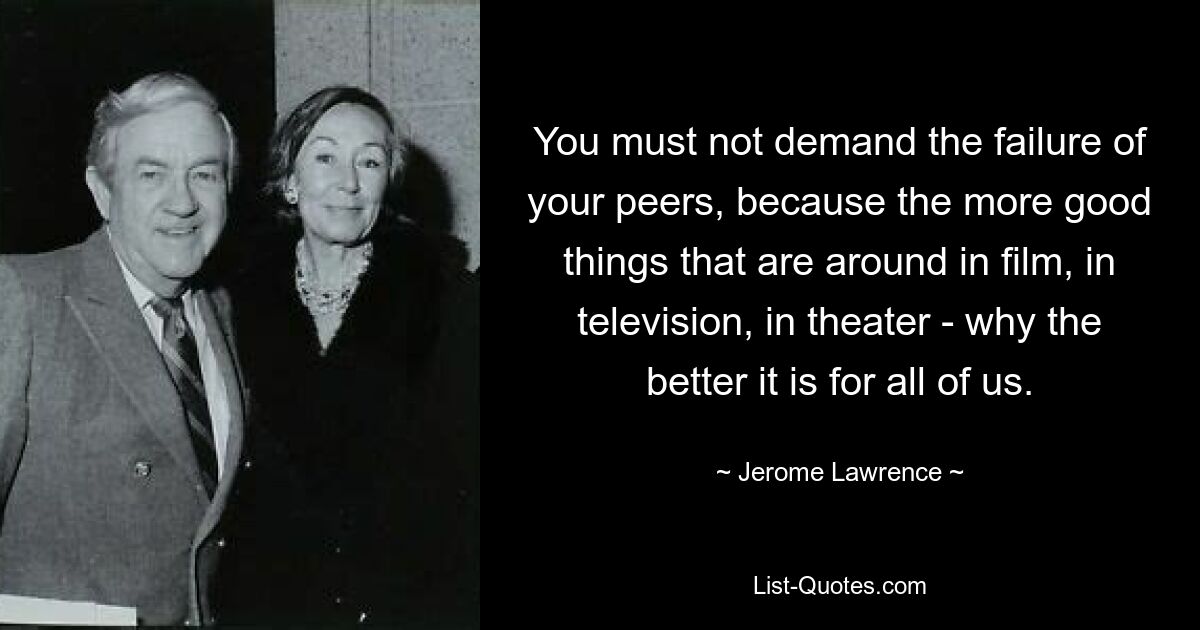 You must not demand the failure of your peers, because the more good things that are around in film, in television, in theater - why the better it is for all of us. — © Jerome Lawrence