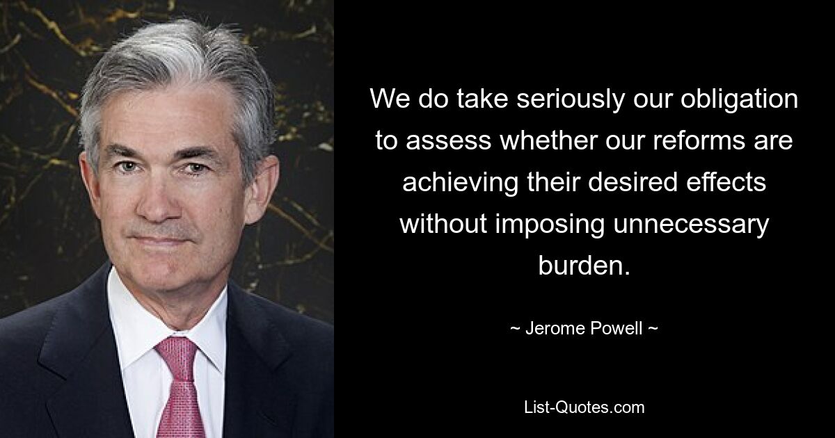 We do take seriously our obligation to assess whether our reforms are achieving their desired effects without imposing unnecessary burden. — © Jerome Powell