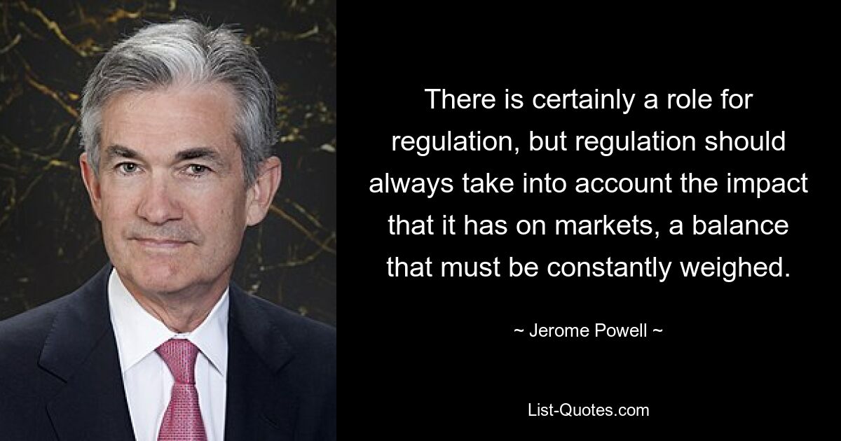 There is certainly a role for regulation, but regulation should always take into account the impact that it has on markets, a balance that must be constantly weighed. — © Jerome Powell