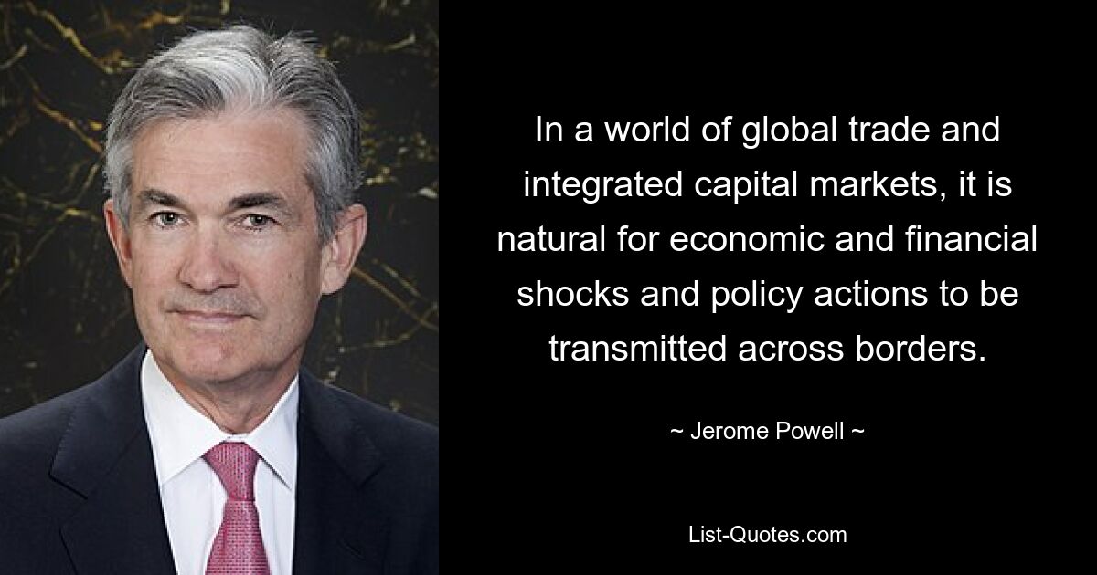 In a world of global trade and integrated capital markets, it is natural for economic and financial shocks and policy actions to be transmitted across borders. — © Jerome Powell