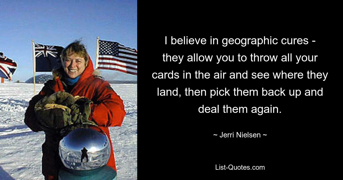 I believe in geographic cures - they allow you to throw all your cards in the air and see where they land, then pick them back up and deal them again. — © Jerri Nielsen