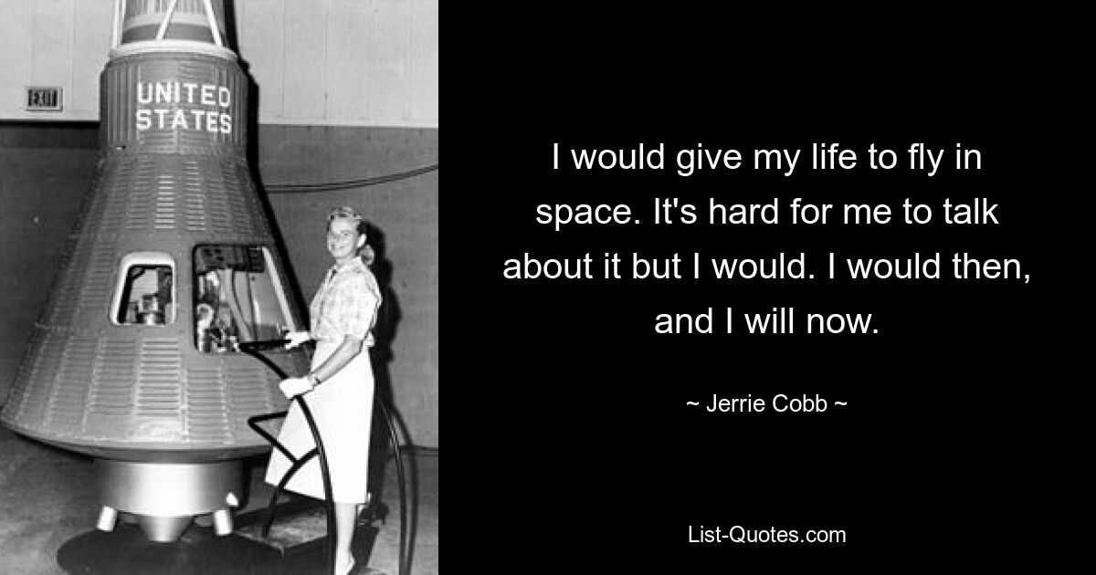 I would give my life to fly in space. It's hard for me to talk about it but I would. I would then, and I will now. — © Jerrie Cobb