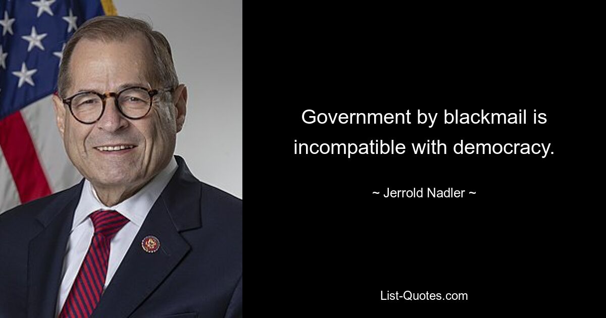 Government by blackmail is incompatible with democracy. — © Jerrold Nadler