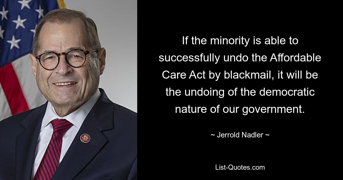 If the minority is able to successfully undo the Affordable Care Act by blackmail, it will be the undoing of the democratic nature of our government. — © Jerrold Nadler