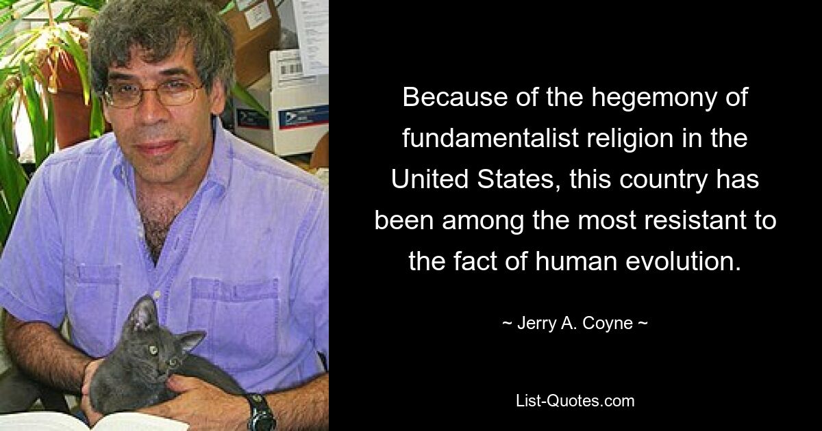 Because of the hegemony of fundamentalist religion in the United States, this country has been among the most resistant to the fact of human evolution. — © Jerry A. Coyne