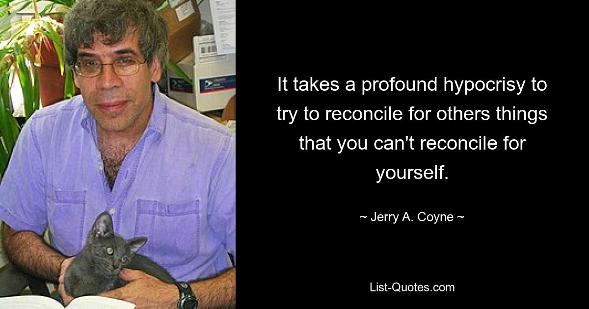 It takes a profound hypocrisy to try to reconcile for others things that you can't reconcile for yourself. — © Jerry A. Coyne