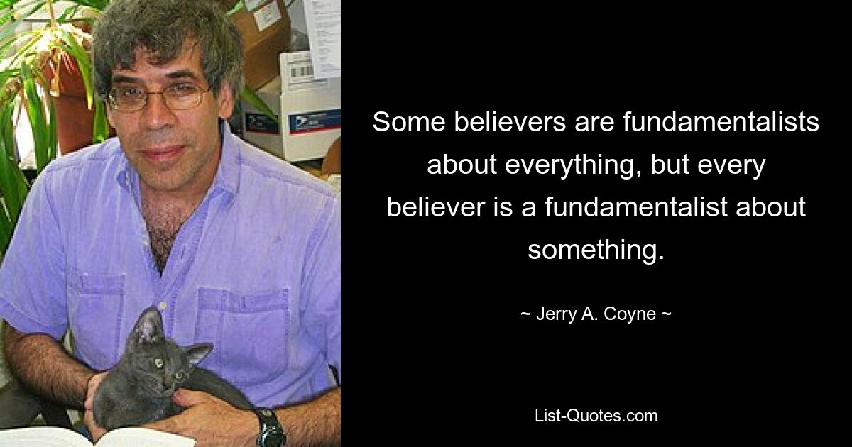 Some believers are fundamentalists about everything, but every believer is a fundamentalist about something. — © Jerry A. Coyne