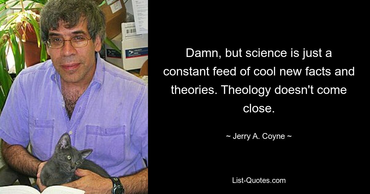 Damn, but science is just a constant feed of cool new facts and theories. Theology doesn't come close. — © Jerry A. Coyne