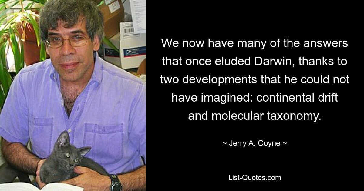 We now have many of the answers that once eluded Darwin, thanks to two developments that he could not have imagined: continental drift and molecular taxonomy. — © Jerry A. Coyne