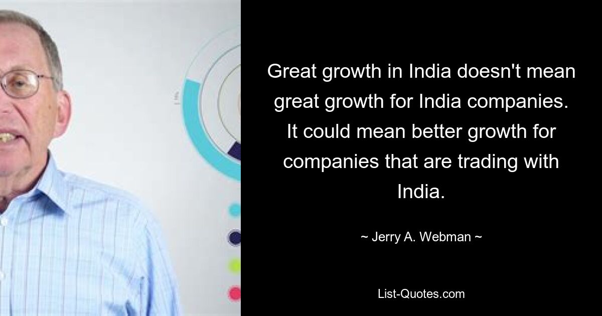 Great growth in India doesn't mean great growth for India companies. It could mean better growth for companies that are trading with India. — © Jerry A. Webman