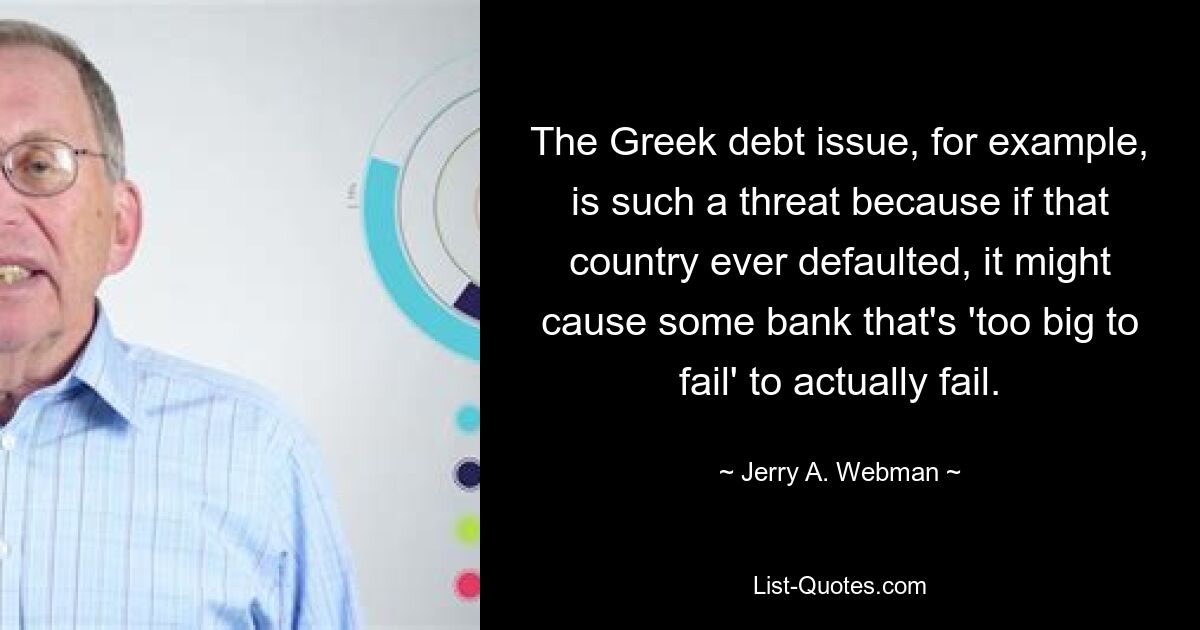 The Greek debt issue, for example, is such a threat because if that country ever defaulted, it might cause some bank that's 'too big to fail' to actually fail. — © Jerry A. Webman