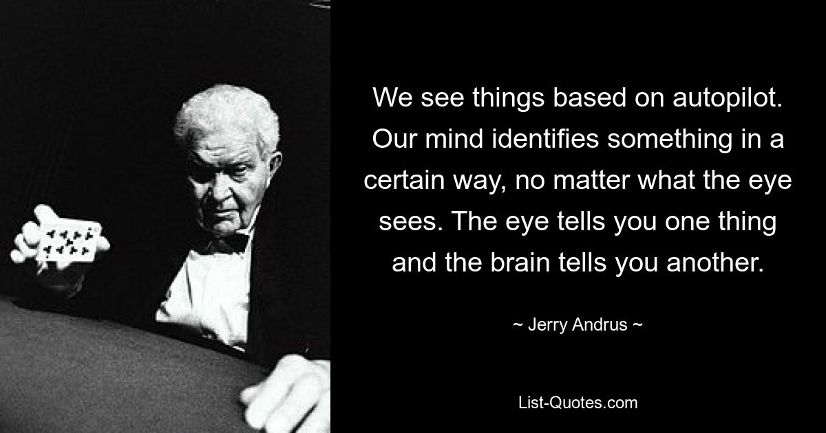 We see things based on autopilot. Our mind identifies something in a certain way, no matter what the eye sees. The eye tells you one thing and the brain tells you another. — © Jerry Andrus