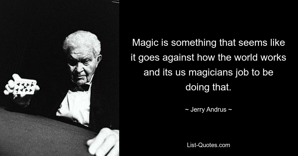 Magic is something that seems like it goes against how the world works and its us magicians job to be doing that. — © Jerry Andrus