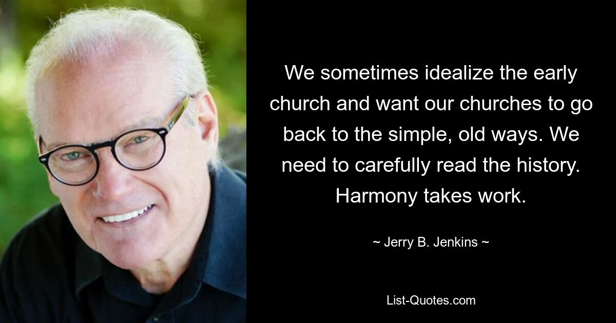 We sometimes idealize the early church and want our churches to go back to the simple, old ways. We need to carefully read the history. Harmony takes work. — © Jerry B. Jenkins