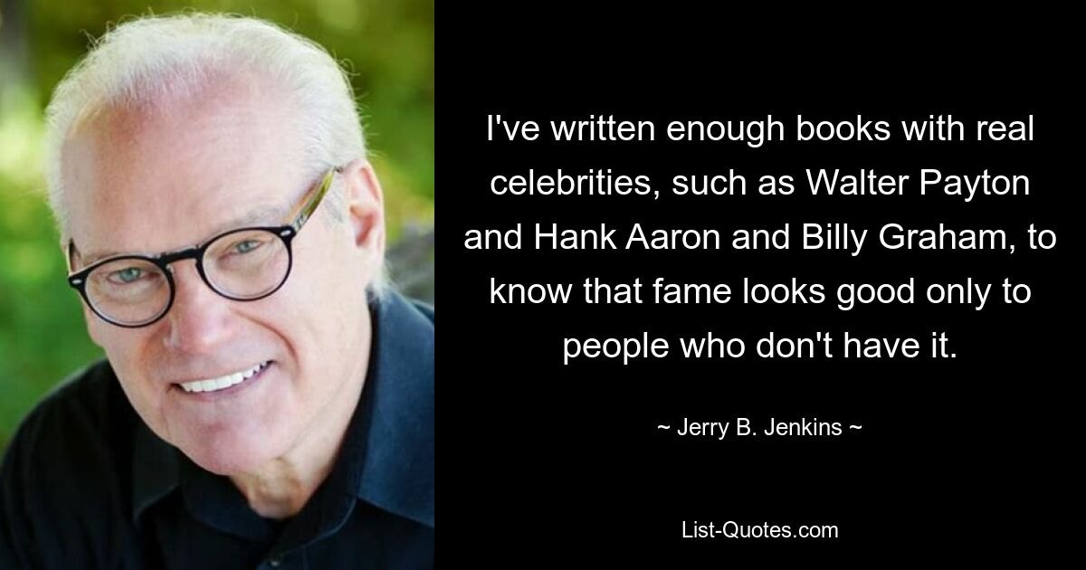 I've written enough books with real celebrities, such as Walter Payton and Hank Aaron and Billy Graham, to know that fame looks good only to people who don't have it. — © Jerry B. Jenkins