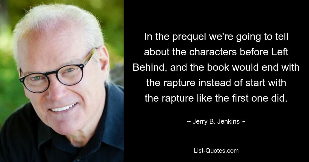 In the prequel we're going to tell about the characters before Left Behind, and the book would end with the rapture instead of start with the rapture like the first one did. — © Jerry B. Jenkins