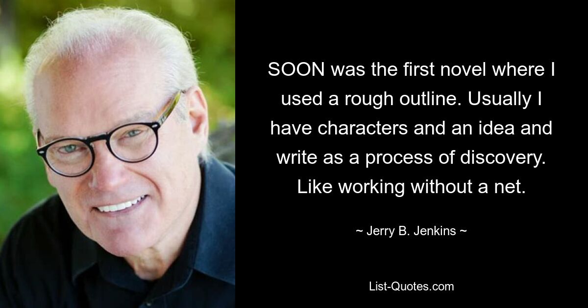 SOON was the first novel where I used a rough outline. Usually I have characters and an idea and write as a process of discovery. Like working without a net. — © Jerry B. Jenkins