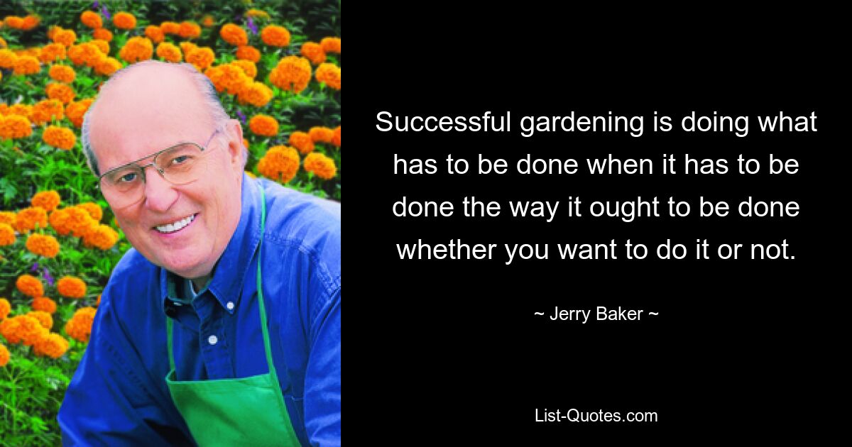 Successful gardening is doing what has to be done when it has to be done the way it ought to be done whether you want to do it or not. — © Jerry Baker