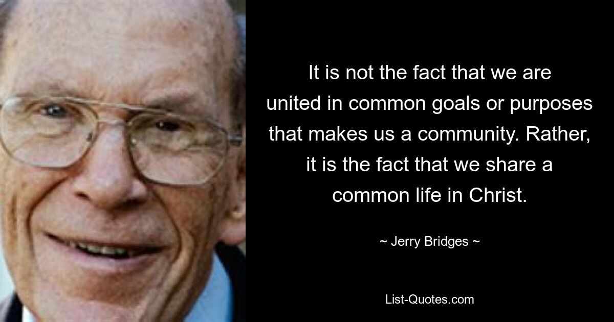 It is not the fact that we are united in common goals or purposes that makes us a community. Rather, it is the fact that we share a common life in Christ. — © Jerry Bridges