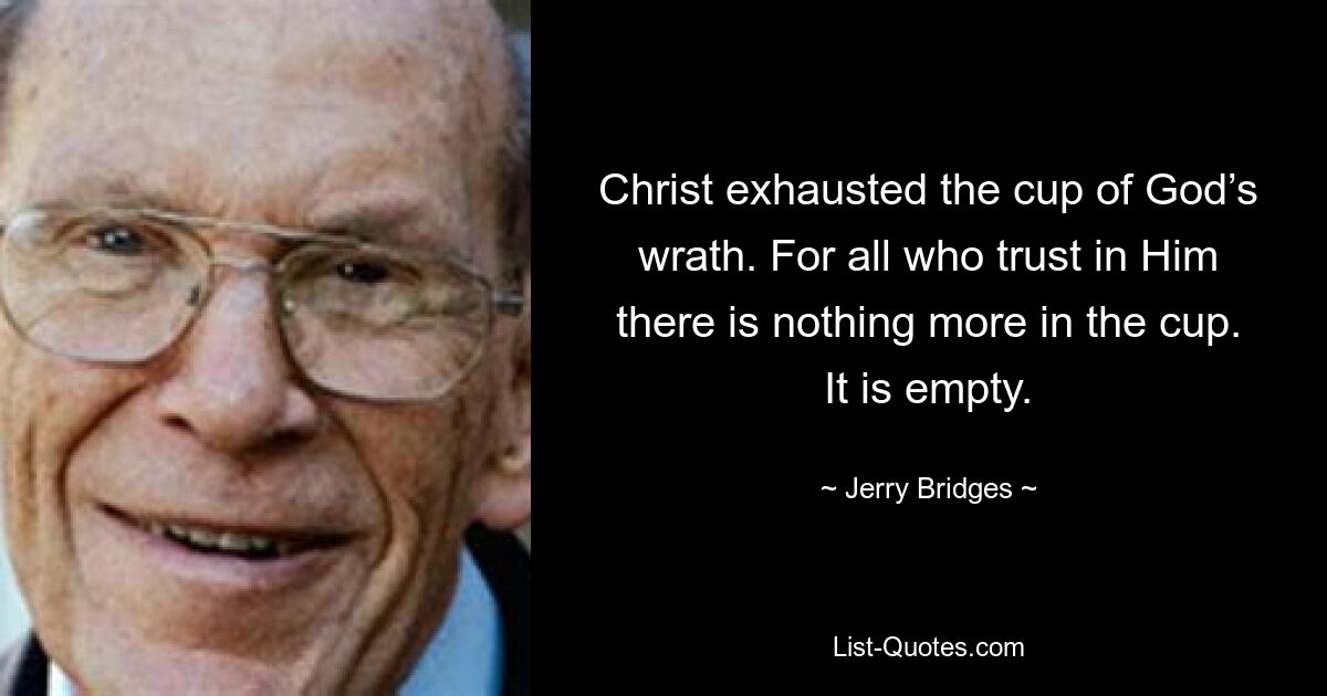 Christ exhausted the cup of God’s wrath. For all who trust in Him there is nothing more in the cup. It is empty. — © Jerry Bridges