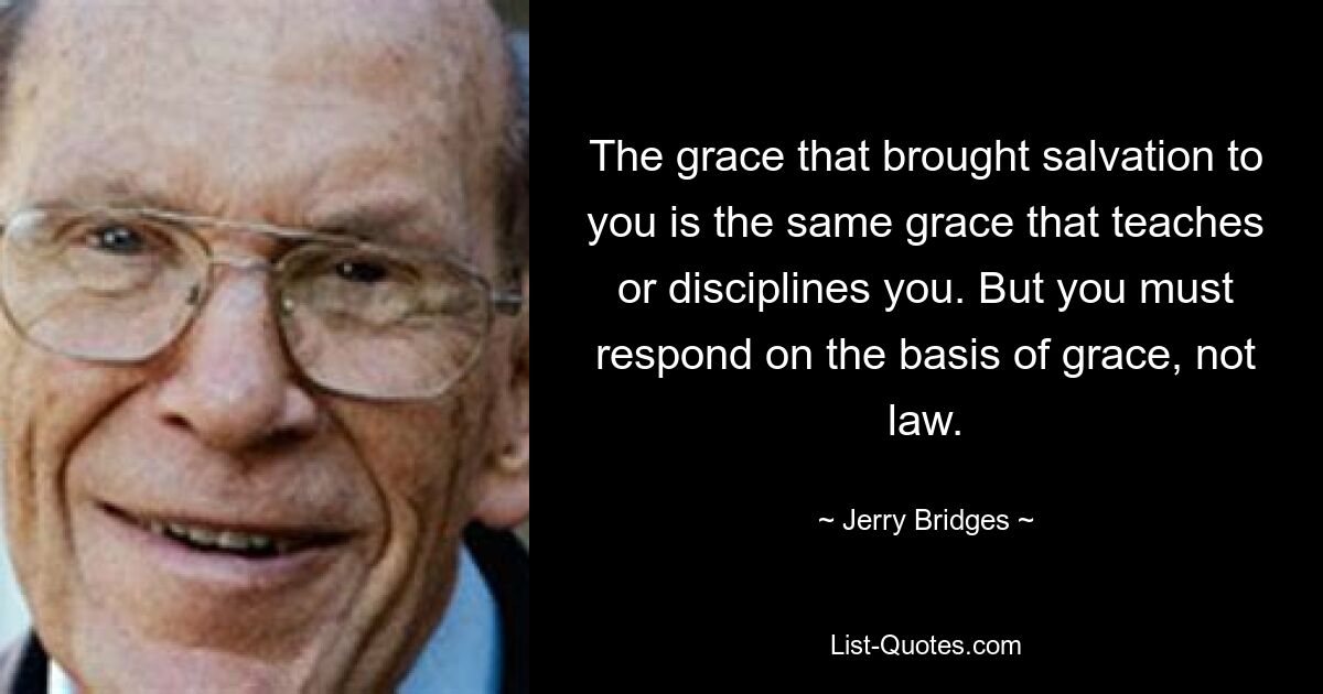 The grace that brought salvation to you is the same grace that teaches or disciplines you. But you must respond on the basis of grace, not law. — © Jerry Bridges