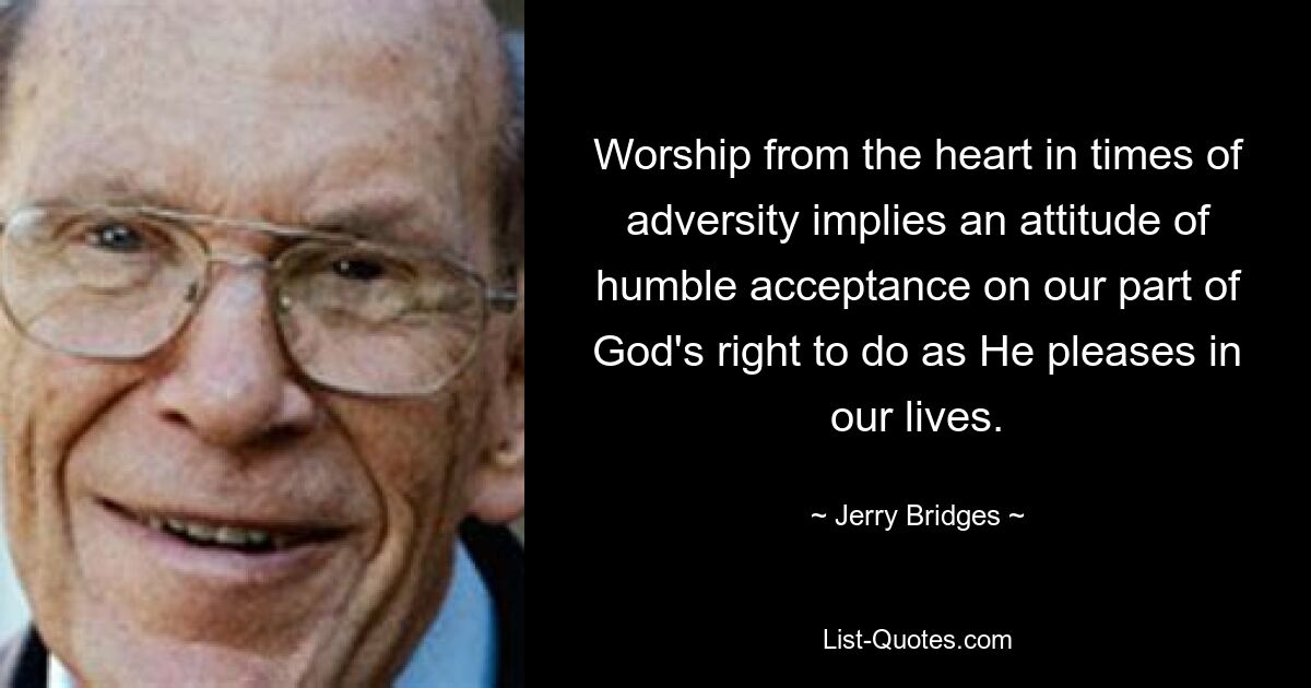 Worship from the heart in times of adversity implies an attitude of humble acceptance on our part of God's right to do as He pleases in our lives. — © Jerry Bridges