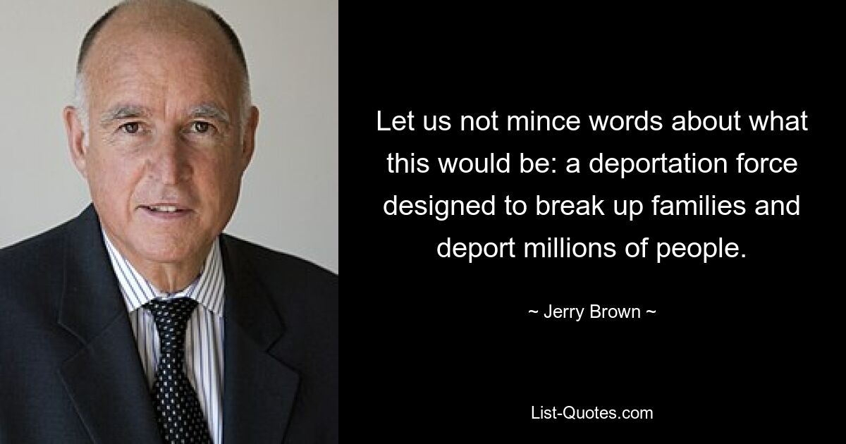 Let us not mince words about what this would be: a deportation force designed to break up families and deport millions of people. — © Jerry Brown