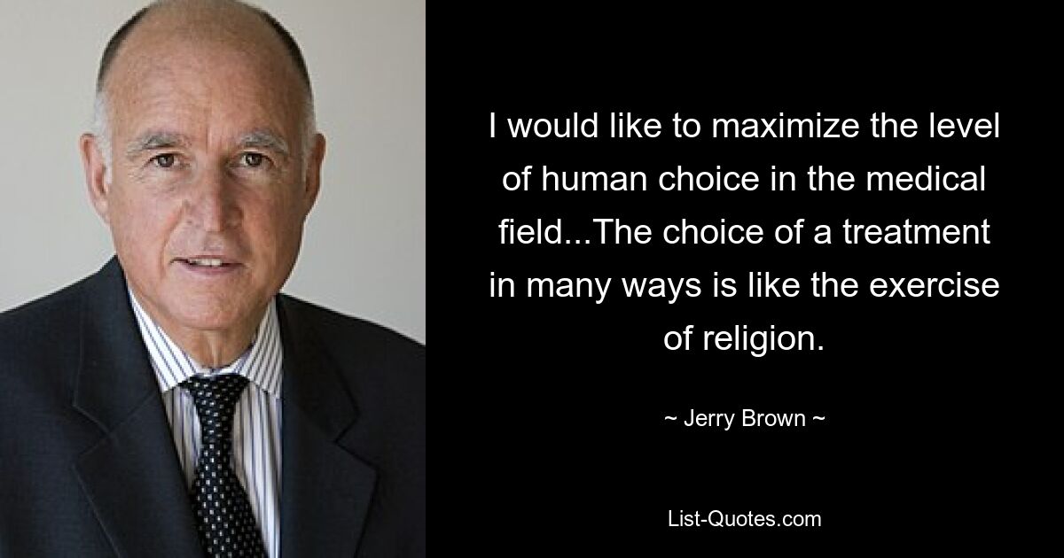 I would like to maximize the level of human choice in the medical field...The choice of a treatment in many ways is like the exercise of religion. — © Jerry Brown