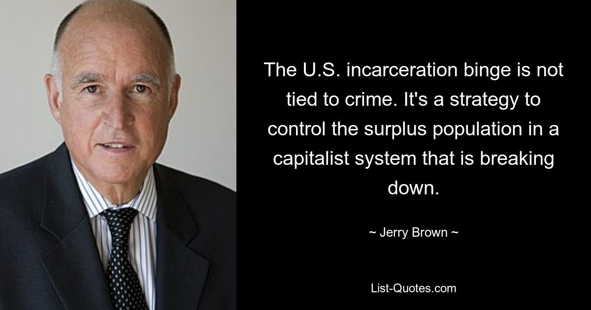 The U.S. incarceration binge is not tied to crime. It's a strategy to control the surplus population in a capitalist system that is breaking down. — © Jerry Brown