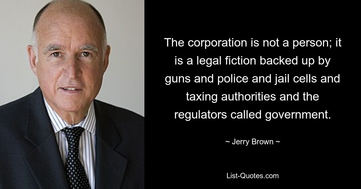 The corporation is not a person; it is a legal fiction backed up by guns and police and jail cells and taxing authorities and the regulators called government. — © Jerry Brown