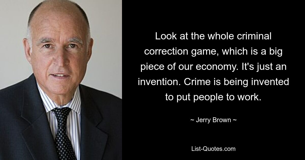 Look at the whole criminal correction game, which is a big piece of our economy. It's just an invention. Crime is being invented to put people to work. — © Jerry Brown