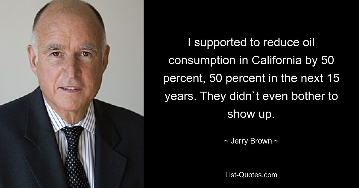 I supported to reduce oil consumption in California by 50 percent, 50 percent in the next 15 years. They didn`t even bother to show up. — © Jerry Brown