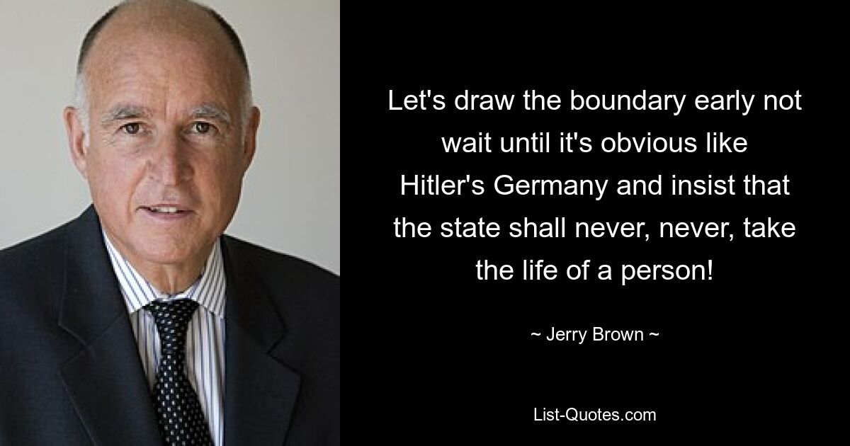 Let's draw the boundary early not wait until it's obvious like Hitler's Germany and insist that the state shall never, never, take the life of a person! — © Jerry Brown